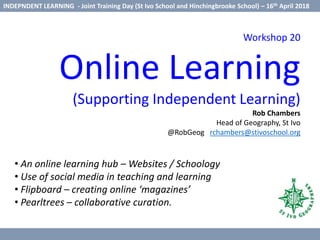 Workshop 20
Online Learning
(Supporting Independent Learning)
Rob Chambers
Head of Geography, St Ivo
@RobGeog rchambers@stivoschool.org
• An online learning hub – Websites / Schoology
• Use of social media in teaching and learning
• Flipboard – creating online ‘magazines’
• Pearltrees – collaborative curation.
INDEPNDENT LEARNING - Joint Training Day (St Ivo School and Hinchingbrooke School) – 16th April 2018
 