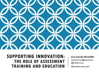 SUPPORTING INNOVATION:
THE ROLE OF ASSESSMENT
TRAINING AND EDUCATION
Lisa Janicke Hinchliffe
LisaLibrarian@gmail.com
@lisalibrarian
NISO Webinar Series 2019
 