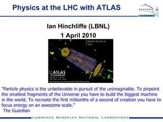 Physics at the LHC with ATLAS

                       Ian Hinchliffe (LBNL)
                            1 April 2010




“Particle physics is the unbelievable in pursuit of the unimaginable. To pinpoint
the smallest fragments of the Universe you have to build the biggest machine
in the world. To recreate the first millionths of a second of creation you have to
focus energy on an awesome scale.”
 The Guardian
 