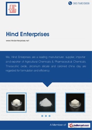 08376805858
A Member of
Hind Enterprises
www.hindenterprises.net
Zinc Oxide Magnesium Oxide Titanium Dioxide China Clay Kaolin Clay Calcined China Clay Talc
Powder Mica Powder Hydrochloric Acid Zirconium Silicate Zinc Oxide Magnesium
Oxide Titanium Dioxide China Clay Kaolin Clay Calcined China Clay Talc Powder Mica
Powder Hydrochloric Acid Zirconium Silicate Zinc Oxide Magnesium Oxide Titanium
Dioxide China Clay Kaolin Clay Calcined China Clay Talc Powder Mica Powder Hydrochloric
Acid Zirconium Silicate Zinc Oxide Magnesium Oxide Titanium Dioxide China Clay Kaolin
Clay Calcined China Clay Talc Powder Mica Powder Hydrochloric Acid Zirconium Silicate Zinc
Oxide Magnesium Oxide Titanium Dioxide China Clay Kaolin Clay Calcined China Clay Talc
Powder Mica Powder Hydrochloric Acid Zirconium Silicate Zinc Oxide Magnesium
Oxide Titanium Dioxide China Clay Kaolin Clay Calcined China Clay Talc Powder Mica
Powder Hydrochloric Acid Zirconium Silicate Zinc Oxide Magnesium Oxide Titanium
Dioxide China Clay Kaolin Clay Calcined China Clay Talc Powder Mica Powder Hydrochloric
Acid Zirconium Silicate Zinc Oxide Magnesium Oxide Titanium Dioxide China Clay Kaolin
Clay Calcined China Clay Talc Powder Mica Powder Hydrochloric Acid Zirconium Silicate Zinc
Oxide Magnesium Oxide Titanium Dioxide China Clay Kaolin Clay Calcined China Clay Talc
Powder Mica Powder Hydrochloric Acid Zirconium Silicate Zinc Oxide Magnesium
Oxide Titanium Dioxide China Clay Kaolin Clay Calcined China Clay Talc Powder Mica
Powder Hydrochloric Acid Zirconium Silicate Zinc Oxide Magnesium Oxide Titanium
Dioxide China Clay Kaolin Clay Calcined China Clay Talc Powder Mica Powder Hydrochloric
We, Hind Enterprises are a leading manufacturer, supplier, importer
and exporter of Agricultural Chemicals & Pharmaceutical Chemicals.
These zinc oxide, zirconium silicate and calcined china clay are
regarded for formulation and efficiency.
 