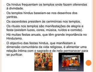 -   Os hindus frequentam os templos onde fazem oferendas
    à divindade.
-   Os templos hindus baseiam-se nos desenhos dos
    yantras.
-   Os sacerdotes presidem às cerimónias nos templos.
-   Os rituais nos templos são manifestações de alegria e
    festa (existem luzes, cores, música, ruídos e comida).
-   Há muitas festas anuais, que têm grande importância no
    Hinduísmo.
-   O objectivo das festas hindus, que manifestam a
    dimensão comunitária da vida religiosa, é alimentar uma
    relação íntima com o sagrado e de nela permanecer para
    se purificar.
 