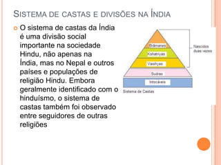 SISTEMA DE CASTAS E DIVISÕES NA ÍNDIA
   O sistema de castas da Índia
    é uma divisão social
    importante na sociedade
    Hindu, não apenas na
    Índia, mas no Nepal e outros
    países e populações de
    religião Hindu. Embora
    geralmente identificado com o
    hinduísmo, o sistema de
    castas também foi observado
    entre seguidores de outras
    religiões
 