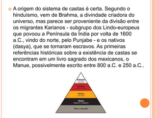    A origem do sistema de castas é certa. Segundo o
    hinduísmo, vem de Brahma, a divindade criadora do
    universo, mas parece ser proveniente da divisão entre
    os migrantes Karianos - subgrupo dos Lindo-europeus
    que povoou a Península da Índia por volta de 1600
    a.C., vindo do norte, pelo Punjabe - e os nativos
    (dasya), que se tornaram escravos. As primeiras
    referências históricas sobre a existência de castas se
    encontram em um livro sagrado dos mexicanos, o
    Manue, possivelmente escrito entre 800 a.C. e 250 a.C..
 