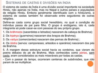 SISTEMAS DE CASTAS E DIVISÕES NA ÍNDIA
O sistema de castas da Índia é uma divisão social importante na sociedade
Hindu, não apenas na Índia, mas no Nepal e outros países e populações
de religião Hindu. Embora geralmente identificado com o hinduísmo, o
sistema de castas também foi observado entre seguidores de outras
religiões.
Define-se casta como grupo social hereditário, no qual a condição do
indivíduo passa de pai para filho. O grupo é endógamo, isto é, cada
integrante só pode casar-se com pessoas do seu próprio grupo.
1. Os brāhmaṇa (sacerdotes e letrados) nasceram da cabeça de Brahma);
2. Os kṣatrya (guerreiros) nasceram dos braços de Brahma);
3. Os vaiśya (comerciantes) nasceram das pernas de Brahma) ;
4. Os śūdra (servos: camponeses, artesãos e operários) nasceram dos pés
de Brahma.
5. À margem dessa estrutura social havia os cordeiros, que vieram da
poeira debaixo do pé de Brahma. Mais conhecidos como párias, sem
casta, eram considerados os mais miseráveis por todas as castas.
- Com o passar do tempo, ocorreram centenas de subdivisões, que não
param de se multiplicar.
 