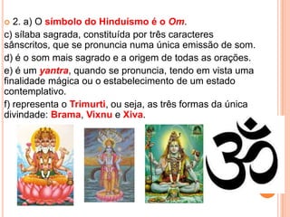  2. a) O símbolo do Hinduísmo é o Om.
c) sílaba sagrada, constituída por três caracteres
sânscritos, que se pronuncia numa única emissão de som.
d) é o som mais sagrado e a origem de todas as orações.
e) é um yantra, quando se pronuncia, tendo em vista uma
finalidade mágica ou o estabelecimento de um estado
contemplativo.
f) representa o Trimurti, ou seja, as três formas da única
divindade: Brama, Vixnu e Xiva.
 