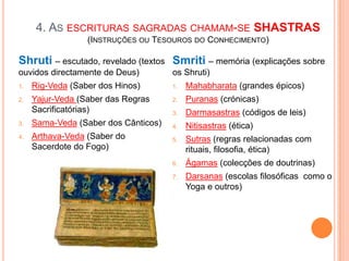 4. AS ESCRITURAS SAGRADAS CHAMAM-SE SHASTRAS
                  (INSTRUÇÕES OU TESOUROS DO CONHECIMENTO)

Shruti – escutado, revelado (textos Smriti – memória (explicações sobre
ouvidos directamente de Deus)         os Shruti)
1.   Rig-Veda (Saber dos Hinos)       1.   Mahabharata (grandes épicos)
2.   Yajur-Veda (Saber das Regras     2.   Puranas (crónicas)
     Sacrificatórias)                 3.   Darmasastras (códigos de leis)
3.   Sama-Veda (Saber dos Cânticos)   4.   Nitisastras (ética)
4.   Arthava-Veda (Saber do           5.   Sutras (regras relacionadas com
     Sacerdote do Fogo)                    rituais, filosofia, ética)
                                      6.   Ágamas (colecções de doutrinas)
                                      7.   Darsanas (escolas filosóficas como o
                                           Yoga e outros)
 