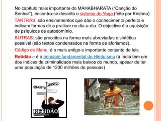 -   No capítulo mais importante do MAHABHARATA (“Canção do
    Senhor”), encontra-se descrito o sistema do Yoga (feito por Krishna).
-   TANTRAS: são ensinamentos que dão o conhecimento perfeito e
    indicam formas de o praticar no dia-a-dia. O objectivo é a aquisição
    de psíquicos de autodomínio.
-   SUTRAS: são preceitos na forma mais abreviadas e sintética
    possível (são textos condensados na forma de aforismos).
-   Código de Manu: é o mais antigo e importante conjunto de leis.
-   Retidão – é o princípio fundamental do Hinduísmo (a Índia tem um
    dos índices de criminalidade mais baixos do mundo, apesar de ter
    uma população de 1200 milhões de pessoas)
 
