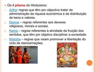     Os 4 pilares do Hinduísmo:
1.    Artha: regras que têm por objectivo tratar da
      administração da riqueza económica e da distribuição
      de bens e valores.
2.    Darma – regras referentes aos deveres
      religiosos, morais e sociais.
3.    Kama – regras referentes à atividade da fruição dos
      sentidos, que têm por objetivo disciplinar a sociedade.
4.    Moksha – regras que visam promover a libertação do
      ciclo de reencarnações.
 