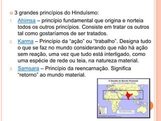    3 grandes princípios do Hinduísmo:
1.    Ahimsa – princípio fundamental que origina e norteia
      todos os outros princípios. Consiste em tratar os outros
      tal como gostaríamos de ser tratados.
2.    Karma – Princípio da “ação” ou “trabalho”. Designa tudo
      o que se faz no mundo considerando que não há ação
      sem reação, uma vez que tudo está interligado, como
      uma espécie de rede ou teia, na natureza material.
3.    Samsara – Princípio da reencarnação. Significa
      “retorno” ao mundo material.
 