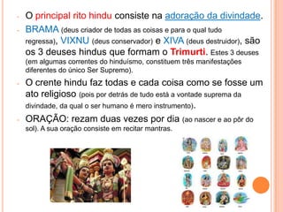 -   O principal rito hindu consiste na adoração da divindade.
-   BRAMA (deus criador de todas as coisas e para o qual tudo
    regressa), VIXNU (deus conservador) e XIVA (deus destruidor), são
    os 3 deuses hindus que formam o Trimurti. Estes 3 deuses
    (em algumas correntes do hinduísmo, constituem três manifestações
    diferentes do único Ser Supremo).
-   O crente hindu faz todas e cada coisa como se fosse um
    ato religioso (pois por detrás de tudo está a vontade suprema da
    divindade, da qual o ser humano é mero instrumento).
-   ORAÇÃO: rezam duas vezes por dia (ao nascer e ao pôr do
    sol). A sua oração consiste em recitar mantras.
 