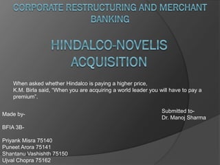 Made by-
BFIA 3B-
Priyank Misra 75140
Puneet Arora 75141
Shantanu Vashishth 75150
Ujval Chopra 75162
Submitted to-
Dr. Manoj Sharma
When asked whether Hindalco is paying a higher price,
K.M. Birla said, “When you are acquiring a world leader you will have to pay a
premium”.
 