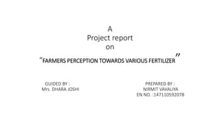A
Project report
on
“FARMERS PERCEPTION TOWARDS VARIOUS FERTILIZER”
GUIDED BY : PREPARED BY :
Mrs. DHARA JOSHI NIRMIT VAVALIYA
EN NO. :147110592078
 