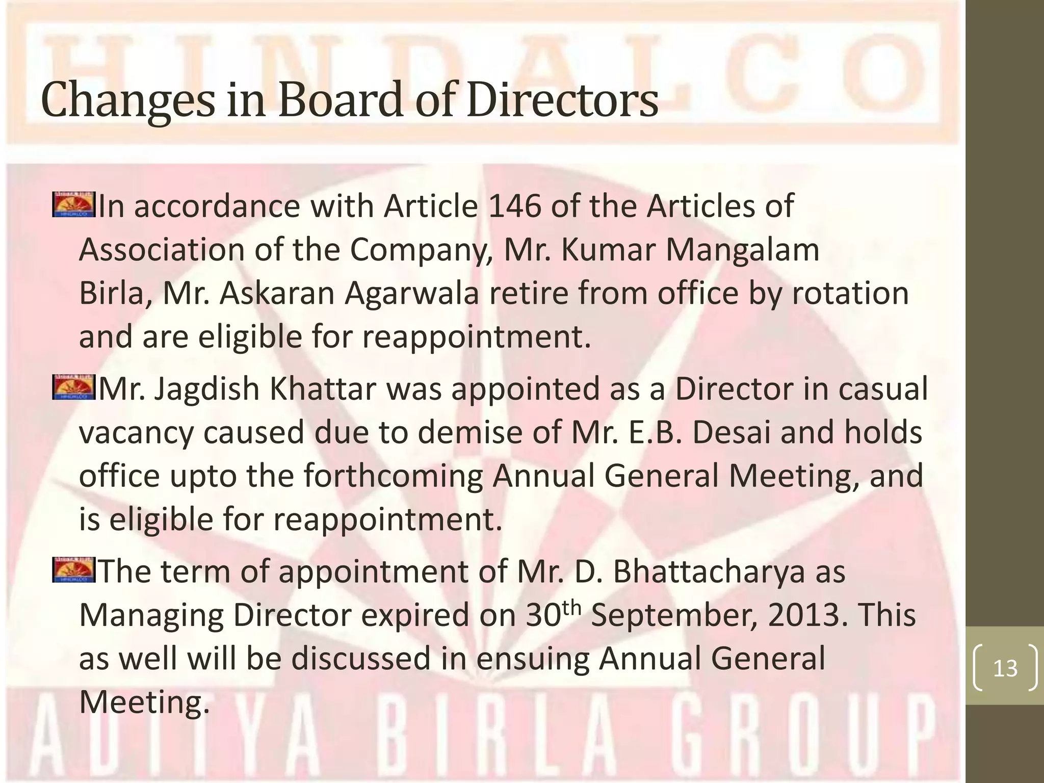 Changes in Board of Directors
In accordance with Article 146 of the Articles of
Association of the Company, Mr. Kumar Mangalam
Birla, Mr. Askaran Agarwala retire from office by rotation
and are eligible for reappointment.
Mr. Jagdish Khattar was appointed as a Director in casual
vacancy caused due to demise of Mr. E.B. Desai and holds
office upto the forthcoming Annual General Meeting, and
is eligible for reappointment.
The term of appointment of Mr. D. Bhattacharya as
Managing Director expired on 30th September, 2013. This
as well will be discussed in ensuing Annual General
Meeting.

13

 