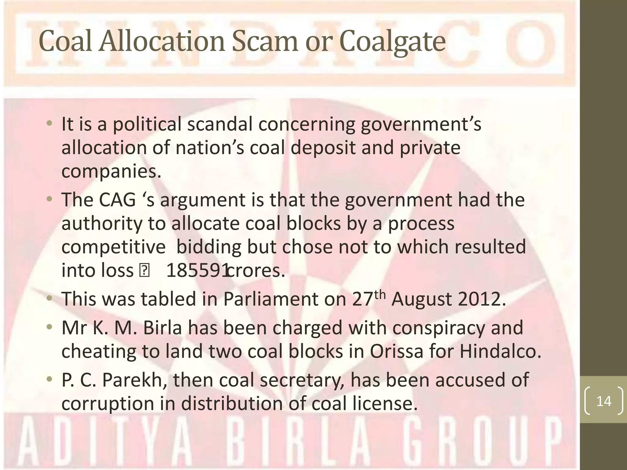 Coal Allocation Scam or Coalgate
• It is a political scandal concerning government’s
allocation of nation’s coal deposit and private
companies.
• The CAG ‘s argument is that the government had the
authority to allocate coal blocks by a process
competitive bidding but chose not to which resulted
into loss ₹ 185591
crores.
• This was tabled in Parliament on 27th August 2012.
• Mr K. M. Birla has been charged with conspiracy and
cheating to land two coal blocks in Orissa for Hindalco.
• P. C. Parekh, then coal secretary, has been accused of
corruption in distribution of coal license.

14

 
