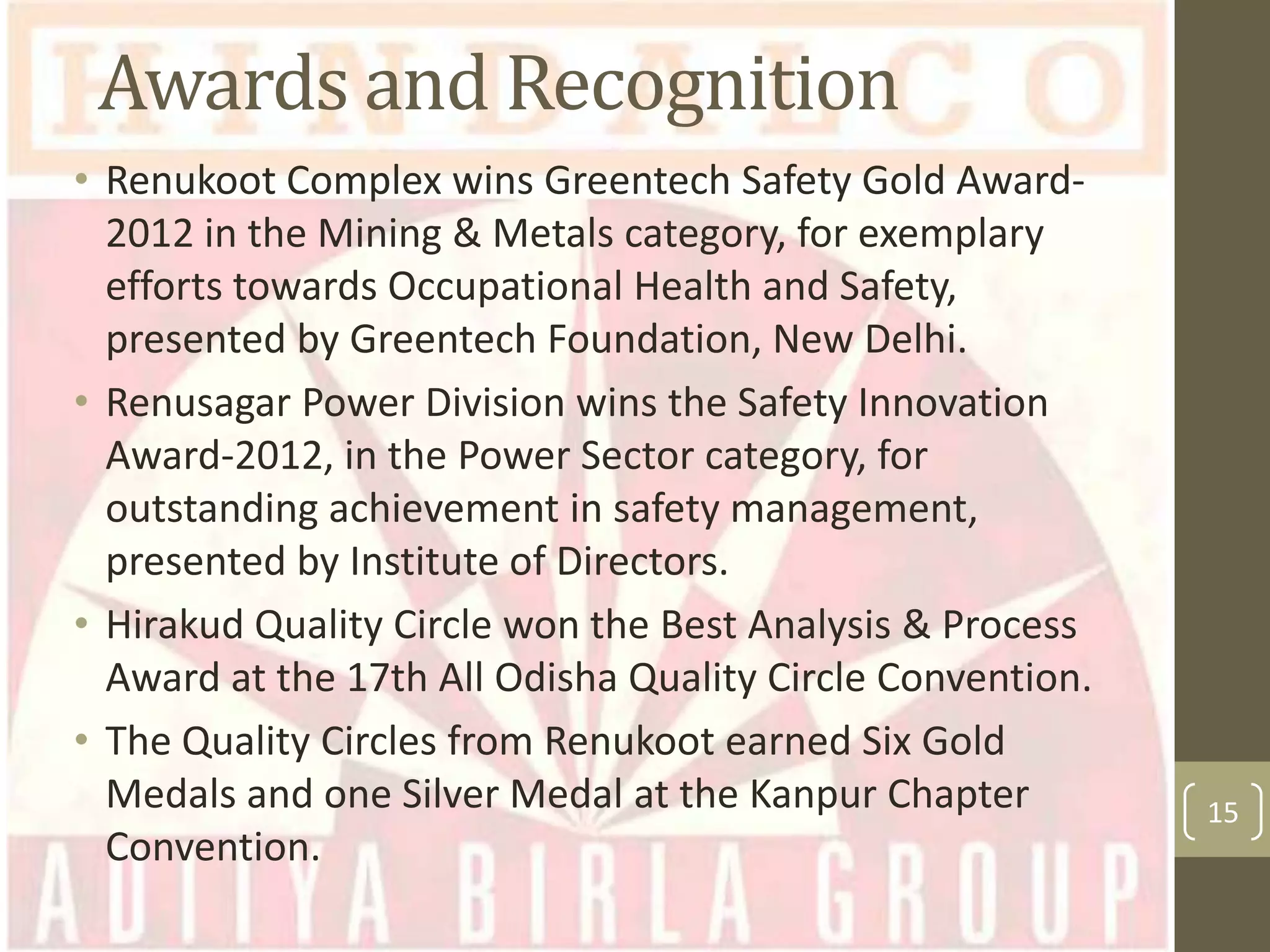 Awards and Recognition
• Renukoot Complex wins Greentech Safety Gold Award2012 in the Mining & Metals category, for exemplary
efforts towards Occupational Health and Safety,
presented by Greentech Foundation, New Delhi.
• Renusagar Power Division wins the Safety Innovation
Award-2012, in the Power Sector category, for
outstanding achievement in safety management,
presented by Institute of Directors.
• Hirakud Quality Circle won the Best Analysis & Process
Award at the 17th All Odisha Quality Circle Convention.
• The Quality Circles from Renukoot earned Six Gold
Medals and one Silver Medal at the Kanpur Chapter
Convention.

15

 