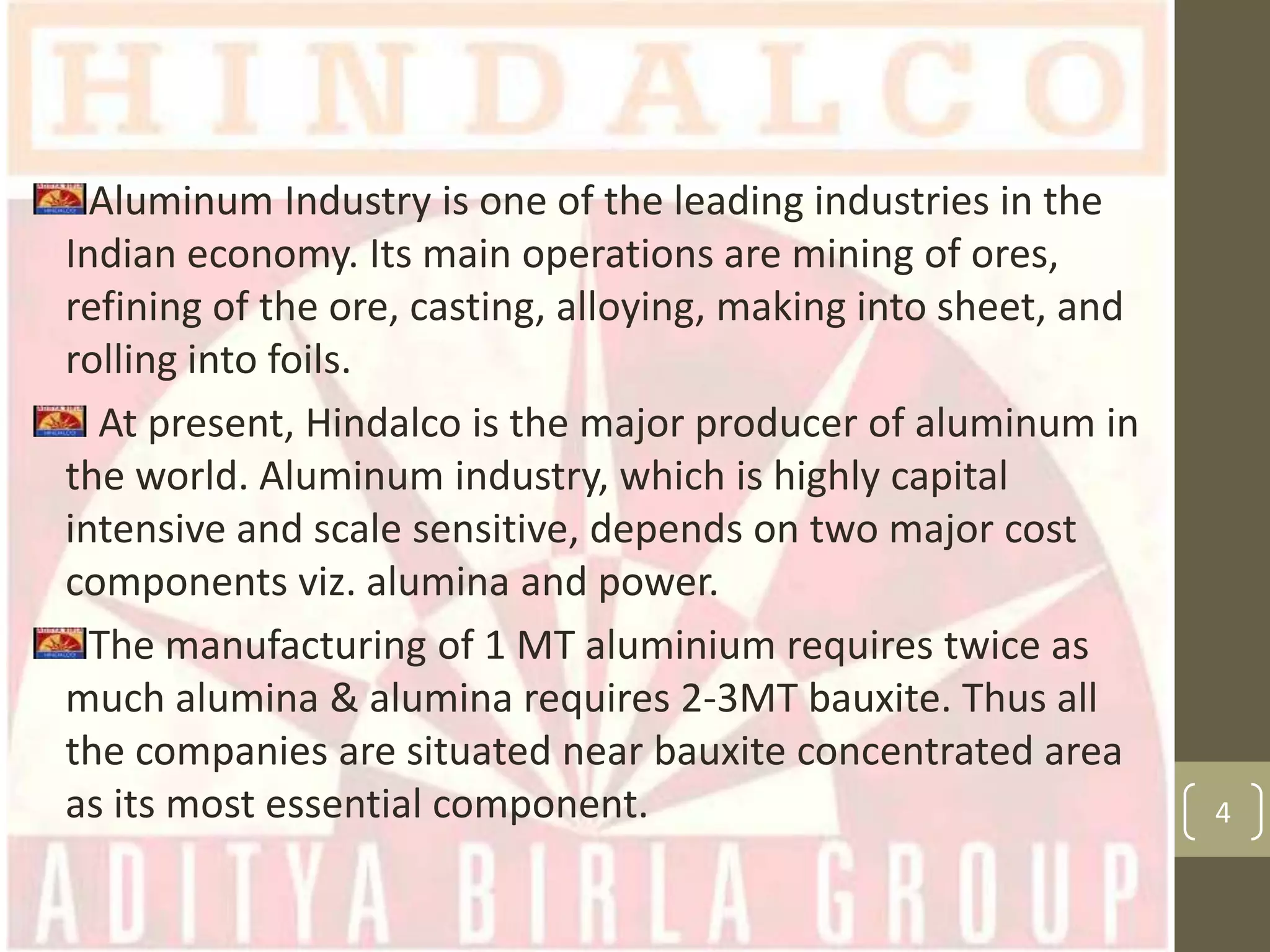 Aluminum Industry is one of the leading industries in the
Indian economy. Its main operations are mining of ores,
refining of the ore, casting, alloying, making into sheet, and
rolling into foils.
At present, Hindalco is the major producer of aluminum in
the world. Aluminum industry, which is highly capital
intensive and scale sensitive, depends on two major cost
components viz. alumina and power.
The manufacturing of 1 MT aluminium requires twice as
much alumina & alumina requires 2-3MT bauxite. Thus all
the companies are situated near bauxite concentrated area
as its most essential component.

4

 