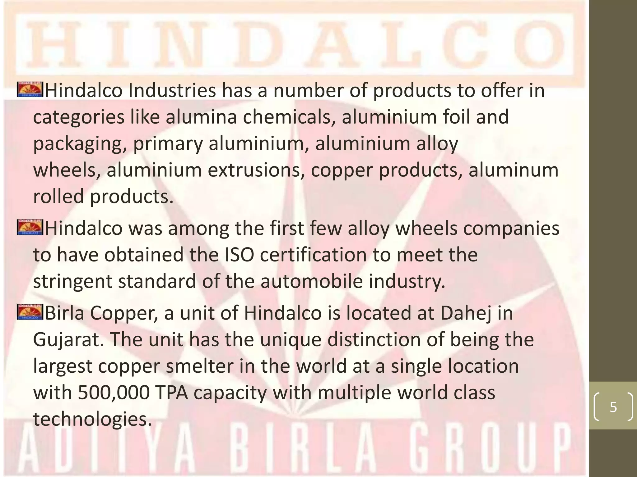 Hindalco Industries has a number of products to offer in
categories like alumina chemicals, aluminium foil and
packaging, primary aluminium, aluminium alloy
wheels, aluminium extrusions, copper products, aluminum
rolled products.
Hindalco was among the first few alloy wheels companies
to have obtained the ISO certification to meet the
stringent standard of the automobile industry.
Birla Copper, a unit of Hindalco is located at Dahej in
Gujarat. The unit has the unique distinction of being the
largest copper smelter in the world at a single location
with 500,000 TPA capacity with multiple world class
technologies.

5

 