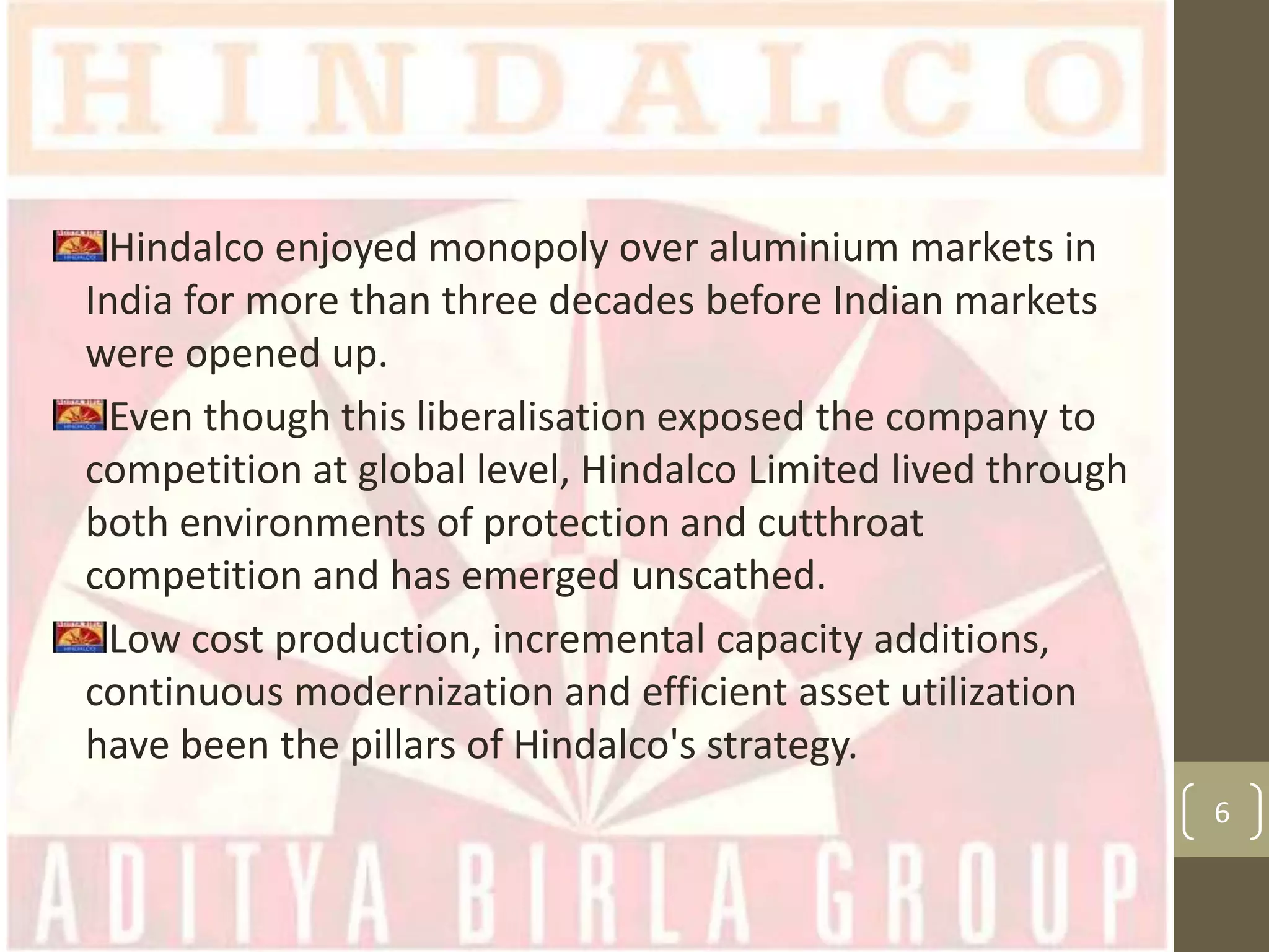 Hindalco enjoyed monopoly over aluminium markets in
India for more than three decades before Indian markets
were opened up.
Even though this liberalisation exposed the company to
competition at global level, Hindalco Limited lived through
both environments of protection and cutthroat
competition and has emerged unscathed.
Low cost production, incremental capacity additions,
continuous modernization and efficient asset utilization
have been the pillars of Hindalco's strategy.
6

 