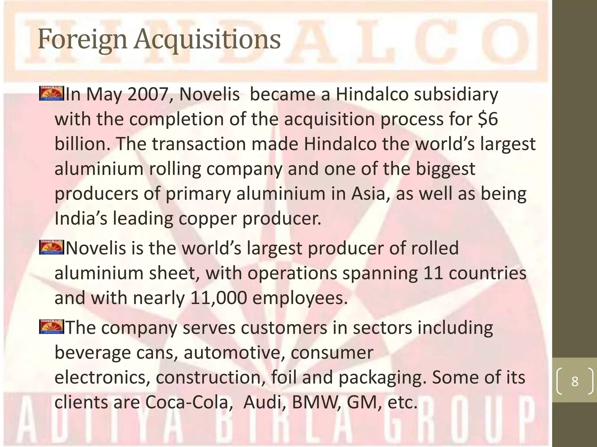 Foreign Acquisitions
In May 2007, Novelis became a Hindalco subsidiary
with the completion of the acquisition process for $6
billion. The transaction made Hindalco the world’s largest
aluminium rolling company and one of the biggest
producers of primary aluminium in Asia, as well as being
India’s leading copper producer.
Novelis is the world’s largest producer of rolled
aluminium sheet, with operations spanning 11 countries
and with nearly 11,000 employees.
The company serves customers in sectors including
beverage cans, automotive, consumer
electronics, construction, foil and packaging. Some of its
clients are Coca-Cola, Audi, BMW, GM, etc.

8

 