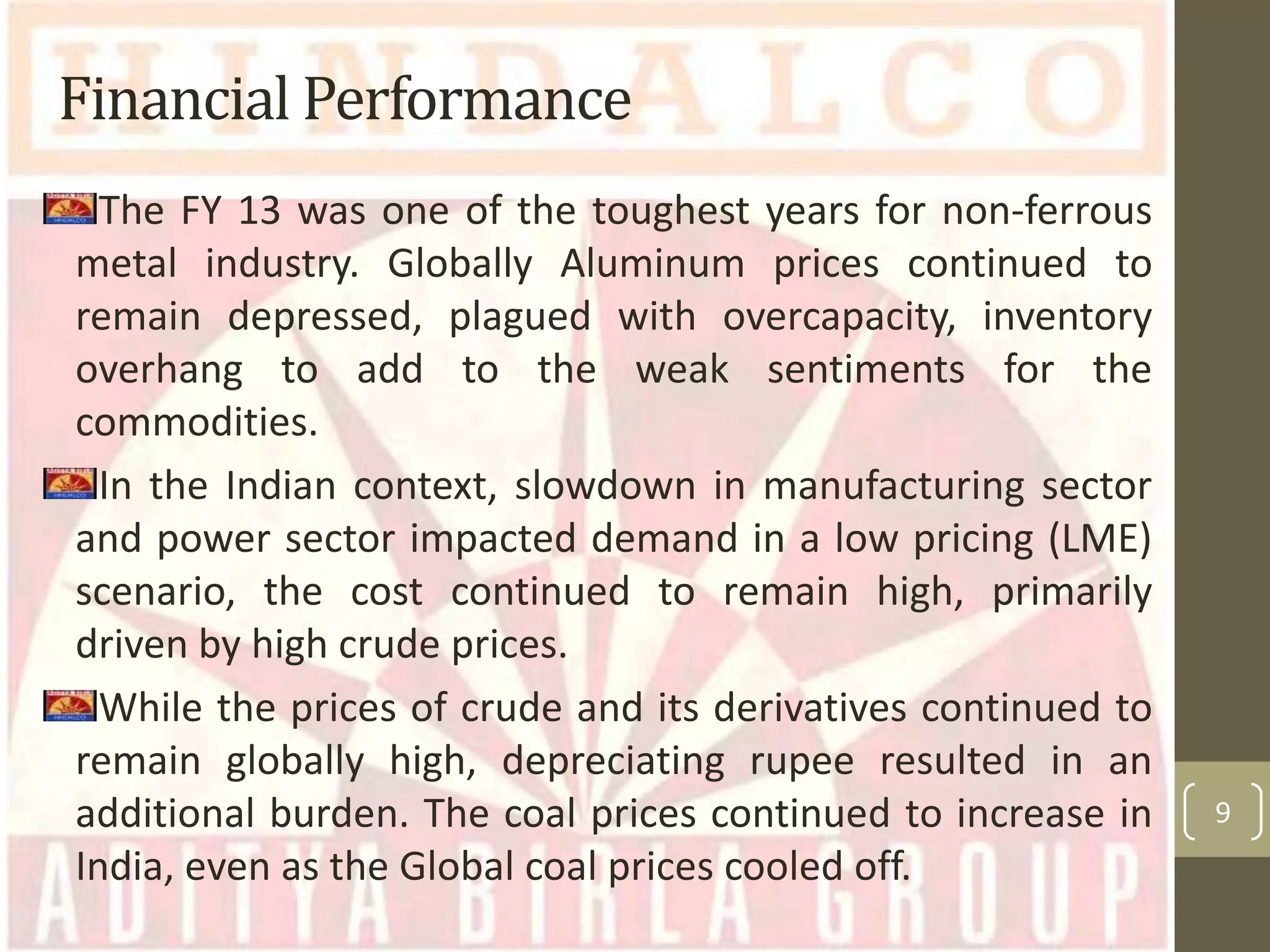 Financial Performance
The FY 13 was one of the toughest years for non-ferrous
metal industry. Globally Aluminum prices continued to
remain depressed, plagued with overcapacity, inventory
overhang to add to the weak sentiments for the
commodities.
In the Indian context, slowdown in manufacturing sector
and power sector impacted demand in a low pricing (LME)
scenario, the cost continued to remain high, primarily
driven by high crude prices.
While the prices of crude and its derivatives continued to
remain globally high, depreciating rupee resulted in an
additional burden. The coal prices continued to increase in
India, even as the Global coal prices cooled off.

9

 