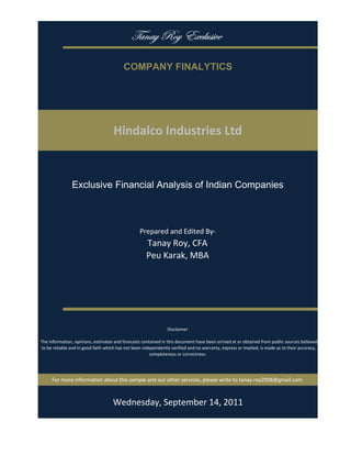 gtÇtç eÉç XåvÄâá|äx

                                           COMPANY FINALYTICS




                                     Hindalco Industries Ltd


                Exclusive Financial Analysis of Indian Companies



                                                   Prepared and Edited By‐
                                                      Tanay Roy, CFA
                                                      Peu Karak, MBA




                                                                 Disclaimer

 The information, opinions, estimates and forecasts contained in this document have been arrived at or obtained from public sources believed 
 to be reliable and in good faith which has not been independently verified and no warranty, express or implied, is made as to their accuracy, 
                                                        completeness or correctness. 




      For more information about this sample and our other services, please write to tanay.roy2008@gmail.com



                                         Monday, September 19, 2011
 