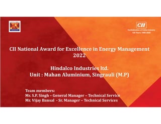 CII National Award for Excellence in Energy Management
2022
Hindalco Industries ltd.
Unit : Mahan Aluminium, Singrauli (M.P)
Team members:
Mr. S.P. Singh – General Manager – Technical Service
Mr. Vijay Bansal - Sr. Manager – Technical Services
 