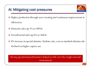 Al: Mitigating cost pressures

 Higher production through asset sweating and continuous improvement in
 efficiencies
  ffi i i

 Domestic sales up 5% to 489 kt

 Overall metal sales up 6% to 568 kt

 8% increase in special alumina /hydrate sale, even as standard alumina sale
 declined on higher captive use


 Strong operational performance helped us tide over the rough external
                            environment
                                                                          14
 