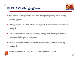 FY12: A Challenging Year

     Year started on an optimistic note with strong LME pricing amidst strong
     investor appetite

     During the year LME rally fizzled out as global macro economic concerns re-
     emerged

     Cost push however continued especially energy push due to geo-political
                       continued,                              geo political
     concerns & India specific coal issues

     Physical demand continued to remain strong even as inventory overhang
     continued…

     Of late, slowdown in China has clouded the demand outlook
9
 
