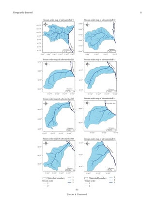 Geography Journal

11
Stream order map of subwatershed 9

Stream order map of subwatershed 10

N

∘

E

N
W

S

E
S

󳰀 󳰀󳰀

∘

W

West Lidder River

34∘ 12 󳰀 0 󳰀󳰀

34∘ 9 󳰀 0 󳰀󳰀

󳰀 󳰀󳰀

34 11 0

34∘ 8 󳰀 0 󳰀󳰀

34 10 0

34∘ 7 󳰀 0 󳰀󳰀

34∘ 9 󳰀 0 󳰀󳰀
34∘ 8 󳰀 0 󳰀󳰀

34∘ 6 󳰀 0 󳰀󳰀
st
We

34∘ 7 󳰀 0 󳰀󳰀

34∘ 5 󳰀 0 󳰀󳰀

L id
der

34∘ 6 󳰀 0 󳰀󳰀

0

75∘ 6 󳰀 0 󳰀󳰀

75∘ 8 󳰀 0 󳰀󳰀

75∘ 10 󳰀 0 󳰀󳰀

75∘ 12 󳰀 0 󳰀󳰀

1

2

4

75∘ 14 󳰀 0 󳰀󳰀

Kilometers

er
Riv

Kilometers

34∘ 5 󳰀 0 󳰀󳰀

34∘ 4 󳰀 0 󳰀󳰀

75∘ 16 󳰀 0 󳰀󳰀

75∘ 9 󳰀 0 󳰀󳰀

Stream order map of subwatershed 11
E

N
W

er

S

r
ve
Ri

er River

34∘ 6 󳰀 0 󳰀󳰀

E

dd

S

2
75∘ 15 󳰀 0 󳰀󳰀

Li

W

75∘ 13 󳰀 0 󳰀󳰀

Stream order map of subwatershed 12

dd
West Li

N

75∘ 11 󳰀 0 󳰀󳰀

t
es
W

34∘ 7 󳰀 0 󳰀󳰀

0 0.5 1

34∘ 5 󳰀 0 󳰀󳰀

34∘ 5 󳰀 0 󳰀󳰀

34∘ 4 󳰀 0 󳰀󳰀

34∘ 4 󳰀 0 󳰀󳰀

Kilometers
0 0.4 0.8
75∘ 12 󳰀 0 󳰀󳰀

75∘ 13 󳰀 0 󳰀󳰀

75∘ 14 󳰀 0 󳰀󳰀

0 0.35 0.7

75∘ 15 󳰀 0 󳰀󳰀

75∘ 13 󳰀 0 󳰀󳰀

75∘ 14 󳰀 0 󳰀󳰀

75∘ 15 󳰀 0 󳰀󳰀

1.4
75∘ 16 󳰀 0 󳰀󳰀

Stream order map of subwatershed 14

Stream order map of subwatershed 13

N

tL
Wes

N
W

Kilometers

34∘ 3 󳰀 0 󳰀󳰀

1.6

E

W

er
r Riv

34∘ 4 󳰀 0 󳰀󳰀

E

West Lidder River

S

idde

S

34∘ 4 󳰀 0 󳰀󳰀

34∘ 3 󳰀 0 󳰀󳰀
34∘ 3 󳰀 0 󳰀󳰀

Kilometers

Kilometers

34∘ 2 󳰀 0 󳰀󳰀

0 0.35 0.7
75∘ 13 󳰀 0 󳰀󳰀

75∘ 14 󳰀 0 󳰀󳰀

75∘ 15 󳰀 0 󳰀󳰀

0 0.25 0.5

1.4

Stream order map of subwatershed 15
W

34 3 0

de

W

E

tL

r
ive

es
W

S

rR

S

N

∘ 󳰀 󳰀󳰀

L id

34∘ 3 󳰀 0 󳰀󳰀

E

1
75∘ 17 󳰀 0 󳰀󳰀

Stream order map of subwatershed 16

est
W

N

75∘ 16 󳰀 0 󳰀󳰀

75∘ 15 󳰀 0 󳰀󳰀

75∘ 16 󳰀 0 󳰀󳰀

id
de
rR
r
ive

34∘ 2 󳰀 0 󳰀󳰀

34∘ 2 󳰀 0 󳰀󳰀

34∘ 1 󳰀 0 󳰀󳰀
34∘ 1 󳰀 0 󳰀󳰀
Kilometers
0 0.45 0.9
75∘ 14 󳰀 0 󳰀󳰀

75∘ 15 󳰀 0 󳰀󳰀

75∘ 16 󳰀 0 󳰀󳰀

Watershed boundary
Stream order
1
2

Kilometers
0 0.3 0.6

1.8

75∘ 17 󳰀 0 󳰀󳰀

75∘ 16 󳰀 0 󳰀󳰀

3
4
5

75∘ 17 󳰀 0 󳰀󳰀

Watershed boundary
Stream order
1
2
(b)

Figure 4: Continued.

1.2

75∘ 18 󳰀 0 󳰀󳰀

3
4
5

 