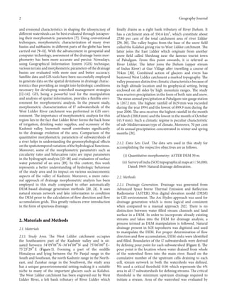 2
and erosional characteristics in shaping the idiosyncrasy of
different watersheds can be best evaluated through juxtaposing their morphometric parameters [7]. Using conventional
techniques, morphometric characterization of many river
basins and subbasins in different parts of the globe has been
carried out [9–11]. With the advancement in geospatial and
computer technology, assessment of the drainage basin morphometry has been more accurate and precise. Nowadays,
using Geographical Information System (GIS) technique,
various terrain and morphometric parameters of the drainage
basins are evaluated with more ease and better accuracy.
Satellite data and GIS tools have been successfully employed
to generate data on the spatial deviations in drainage characteristics thus providing an insight into hydrologic conditions
necessary for developing watershed management strategies
[12–14]. GIS, being a powerful tool for the manipulation
and analysis of spatial information, provides a flexible environment for morphometric analysis. In the present study,
morphometric characterization of 17 subwatersheds of the
West Lidder River catchment was performed in GIS environment. The importance of morphometric analysis for this
region lies in the fact that Lidder River forms the back bone
of irrigation, drinking water supplies, and economy of the
Kashmir valley. Snowmelt runoff contributes significantly
to the drainage evolution of the area. Comparison of the
quantitative morphometric parameters of subwatersheds of
a river helps in understanding the geomorphological effects
on the spatiotemporal variation of the hydrological functions.
Moreover, some of the morphometric parameters such as
circularity ratio and bifurcation ratio are input parameters
in the hydrograph analysis [15–18] and evaluation of surface
water potential of an area [19]. In this context, this work
represents a better understanding of hydrologic behaviour
of the study area and its impact on various socioeconomic
aspects of the valley of Kashmir. Moreover, a more rational approach of drainage morphometric analysis has been
employed in this study compared to other automatically
DEM-based drainage generation methods [20, 21]. It uses
natural stream network and lake information to condition
the DEM prior to the calculation of flow direction and flow
accumulation grids. This greatly reduces error introduction
in the form of spurious drainage.

2. Materials and Methods
2.1. Materials
2.1.1. Study Area. The West Lidder catchment occupies
the Southeastern part of the Kashmir valley and is situated between 34∘ 09 󸀠 01 󸀠󸀠 N–34∘ 14 󸀠 00 󸀠󸀠 N and 75∘ 06 󸀠 00 󸀠󸀠 E–
75∘ 23 󸀠 29 󸀠󸀠 E (Figure 1). Forming a part of the middle
Himalayas and lying between the Pir Panjal range in the
South and Southeast, the north Kashmir range in the Northeast, and Zanskar range in the Southwest, the study area
has a unique geoenvironmental setting making it a suitable
niche to many of the important glaciers such as Kolahoi.
The West Lidder catchment has been engraved out by West
Lidder River, a left bank tributary of River Lidder which

Geography Journal
finally drains as a right bank tributary of River Jhelum. It
has a catchment area of 350.6 km2 , which constitute about
27.80 per cent of the total catchment area of river Lidder
[29, 30]. The valley begins from the base of the snow field
called the Kolahoi giving rise to West Lidder catchment. The
latter joins the East Lidder which originate from another
snow field called Sheshnag near the famous tourist town
of Pahalgam. From this point onwards, it is referred as
River Lidder. The latter joins the Jhelum (upper stream
of Indus River) at Gur Village after travelling a course of
70 km [30]. Combined action of glaciers and rivers has
bestowed West Lidder catchment a marked topography. The
valley possesses distinctive climatic characteristics because of
its high altitude location and its geophysical setting, being
enclosed on all sides by high mountain ranges. The study
area receives precipitation in the form of both rain and snow.
The mean annual precipitation at Pahalgam rain gauge station
is 1267.2 mm. The highest rainfall of 1629 mm was recorded
during the year 1994 and the lowest of 899.9 mm during the
year 2000. The area receives the highest rainfall in the month
of March (208.8 mm) and the lowest in the month of October
(45.9 mm). Such a climatic regime is peculiar characteristic
of sub-Mediterranean type of climate. Moreover, 70 per cent
of its annual precipitation concentrated in winter and spring
months [31].
2.1.2. Data Sets Used. The data sets used in this study for
accomplishing the respective objectives are as follows.
(i) Quantitative morphometry: ASTER DEM 30 m.
(ii) Survey of India (SOI) topographical maps at 1 : 50,000;
Dated: 1969: Natural drainage delineation.
2.2. Methods
2.2.1. Drainage Generation. Drainage was generated from
Advanced Space borne Thermal Emission and Reflection
Radiometer (ASTER) 30 m digital elevation model (DEM)
in GIS environment. The Arc Hydro approach was used for
drainage generation which is more logical and consistent
when compared to a manual approach [32]. There is no
distinction between water filled stream channels and land
surface in a DEM. In order to incorporate already existing
streams and lakes into the DEM for drainage analysis, a
process termed as DEM manipulation is followed. Natural
drainage present in SOI toposheets was digitized and used
to manipulate the DEM. For proper determination of flow
direction and flow accumulation, DEM sinks were identified
and filled. Boundaries of the 17 subwatersheds were derived
by defining pour point for each subwatershed (Figure 1). The
pour point is the location where water drained from whole
of the watershed flows into the main river. Based on the
cumulative number of the upstream cells draining to each
cell, stream network in both the watersheds was defined.
We used a critical threshold 0.06 which represents the 6%
area in all 17 subwatersheds for defining streams. The critical
threshold is the minimum upstream drainage required to
initiate a stream. Area of the watershed was evaluated by

 
