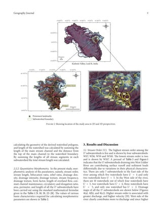 Geography Journal

3
73∘ 40 󳰀 0 󳰀󳰀 E

74∘ 0 󳰀 0 󳰀󳰀 E

74∘ 40 󳰀 0 󳰀󳰀 E

74∘ 20 󳰀 0 󳰀󳰀 E

75∘ 0 󳰀 0 󳰀󳰀 E

75∘ 20 󳰀 0 󳰀󳰀 E

75∘ 40 󳰀 0 󳰀󳰀 E
N
W

E
S

34∘ 20 󳰀 0 󳰀󳰀 N

34∘ 0 󳰀 0 󳰀󳰀 N

33∘ 40 󳰀 0 󳰀󳰀 N

Kilometers
10
33∘ 20 󳰀 0 󳰀󳰀 N

Kashmir Valley, J and K, India
75∘ 5 󳰀 0 󳰀󳰀 E
∘

75∘ 10 󳰀 0 󳰀󳰀 E

75∘ 15 󳰀 0 󳰀󳰀 E

75∘ 25 󳰀 0 󳰀󳰀 E

75∘ 20 󳰀 0 󳰀󳰀 E

N

󳰀 󳰀󳰀

34 15 0 N
W

E
WS8

S

WS5

WS9

34∘ 10 󳰀 0 󳰀󳰀 N

WS7

WS6

Kolahoi Glacier
WS4
WS3
WS10
WS14

WS2

WS11 WS12

∘ 󳰀 󳰀󳰀

34 5 0 N

WS13

Pahalgam

WS1
WS15
WS16
WS17

Kilometers
10

34∘ 0 󳰀 0 󳰀󳰀 N

Prominent landmarks
Subwatershed boundary

Figure 1: Showing location of the study area in 2D and 3D perspectives.

calculating the geometry of the derived watershed polygons,
and length of the watershed was calculated by summing the
length of the main stream channel and the distance from
the top of the main channel to the watershed boundary.
By summing the lengths of all stream segments in each
subwatershed the total stream length was calculated.
2.2.2. Quantitative Morphometry. In the present study, morphometric analysis of the parameters, namely, stream order,
stream length, bifurcation ratio, relief ratio, drainage density, drainage intensity, drainage texture, stream frequency,
drainage texture, form factor, length of overland flow, constant channel maintenance, circulatory and elongation ratio,
area, perimeter, and length of all the 17 subwatersheds have
been carried out using the standard mathematical formulae
given in the Table 1 [9, 10, 19, 22–28]. The values of various
basin characteristics required for calculating morphometric
parameters are shown in Table 2.

3. Results and Discussion
3.1. Stream Order (U). The highest stream order among the
17 subwatersheds is five and is shown by four subwatersheds:
WS7, WS8, WS9 and WS10. The lowest stream order is two
and is shown by WS17. A perusal of Table 3 and Figure 1
indicates that the 17 subwatersheds draining into West Lidder
River are contributing surface runoff and sediment loads
differentially due to variations in their physical characteristics. There are only 7 subwatersheds in the East side of the
river among which five watersheds have 𝑈 = 4 and only
two watersheds have 𝑈 = 5. In the West side of the river,
there are 10 watersheds out of which four watersheds have
𝑈 = 3, two watersheds have 𝑈 = 4, three watersheds have
𝑈 = 5, and only one watershed has 𝑈 = 2. Drainage
maps of all the 17 subwatersheds are shown below (Figures
4(a), 4(b), and 4(c)). Higher stream order is associated with
greater discharge, and higher velocity [33]. West side of the
river clearly contributes more to discharge and since higher

 