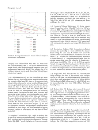 Geography Journal

9
chronological order is 0.22, 0.16, 0.18, 0.18, 0.16, 0.14, 0.11, 0.11,
0.76, 0.16, 0.29, 0.11, 0.11, 0.32, 0.2, 0.18, and 0.71, respectively.
The Lg for subwatersheds WS2-WS10, WS12, WS13, and WS16
indicates steep slopes and shorter flow paths, while as Lg for
WS1, WS11, WS14, WS15, and WS17 indicates gentle slopes
and longer flow paths.

3

Stream length (log10 )

2.5
2
1.5
1
0.5
0
1

2
WS1
WS2
WS3
WS4
WS5
WS6
WS7
WS8
WS9

3
Stream order

4

5

WS10
WS11
WS12
WS13
WS14
WS15
WS16
WS17

Figure 3: Showing relation between stream order and length of
streams for 17 subwatersheds.

category, while subwatersheds WS1, WS17 and WS4 fall in
the circular category (Table 7). The circular watersheds have
quick, though lower, hydrograph peak compared to the oval
and elongated watersheds [61, 62]. This indicates that WS13
will show delayed time to peak flow, while WS4 will show
shorter time to peak.
3.10. Circulatory Ratio (Rc). It is that ratio of the area of the
basin to the area of circle having the same circumference as
the perimeter of the basin [25]. Many of the important basin
characteristics influence Rc such as length and frequency of
streams, geological structures, land use/land cover, climate,
relief, and slope of the basin. In the present case, Rc for
subwatersheds WS8, WS2, WS6, WS7, WS10, WS5, WS17,
WS14, and WS16 is in the range from 0.53 to 0.62 indicating
that the area is characterized by high relief, elongated, and
permeable surface resulting in greater basin lag times, while
WS3, WS9, WS1, WS13, WS12, WS15, WS4, and WS11 have
lower circularity ratios indicating low relief and impermeable
surface resulting in lower basin lag times (Table 7). This
indicates that WS16 will show delayed time to peak flow,
while WS3 will show shorter time to peak. Rf, Re, and
Rc significantly influence the hydrological response of the
watersheds as basin shape, and the arrangement of stream
segments combine to influence the size and shape of flood
peaks [63].
3.11. Length of Overland Flow (Lg). Length of overland flow
is one of the most important independent variables affecting
both hydrologic and hydrographic development of drainage
basins [24]. Table 7 reveals that Lg for the 17 subwatersheds in

3.12. Constant of Channel Maintenance (C). In the present
study, C varies from 0.33 for W8 and W9 to 0.84 for W17 as is
shown in Table 6. The reciprocal of the drainage density (D)
is constant of channel maintenance and signifies how much
drainage area is required to maintain a unit length of channel.
Low values of 𝐶 in case of WS8 and WS9 indicates that
among all the 17 subwatersheds, these two are associated with
weakest or very low-resistance soils, sparse vegetation and
mountainous terrain, while the watershed WS17 is associated
with resistance soils, vegetation and comparably plain terrain
[64].
3.13. Compactness Coefficient (Cc). Compactness coefficient
expresses the relationship of a basin with that of a circular
basin having the same area. A circular basin yields the
shortest time of concentration before peak flow occurs in the
basin. 𝐶𝑐 = 1 indicates that the basin completely behaves as
a circular basin. 𝐶𝑐 > 1 indicates more deviation from the
circular nature of the basin. The values for all the subwatersheds range from 1.27 for WS16 to 2.20 for WS3, as seen in
Table 6. Consequently, WS16 has the greatest deviation from
the circular nature, and on the basis of this parameter alone,
it will have the longest time of concentration before peak flow
occurs in the basin out of all the subwatersheds [60–62].
3.14. Shape Index (Sw). Rate of water and sediment yield
along the length and relief of the drainage basin is largely
affected by the shape. The shape index values for subwatersheds of the study area range from 0.94 in WS4 to 4.02 in
WS13 as shown in Table 6. In terms of Sw only, WS13 will have
the shorter basin lag time, while WS4 will have the longer
basin lag time.
3.15. Texture Ratio (T). Texture ratio is one of the most
important factors in the drainage morphometric analysis,
which depends on the underlying lithology infiltration capacity, and relief aspect of the terrain is the texture ratio [65, 66].
As shown in Table 7, T varies between 1.21 in case of WS17
and 8.09 in case of WS9. Hydrologically, it can be said that
WS17 in terms of 𝑇alone will have the longest basin lag times
and WS9 will have the shortest. This reaffirms the results and
conclusions drawn from the values of U, D, Fs, and Rt in case
of W17.
3.16. Ruggedness Number (Rn). The ruggedness number indicates the structural complexity of the terrain in association
with the relief and drainage density. It also implies that the
area is susceptible to soil erosion [67, 68]. In present study, the
ruggedness number is minimum in case of WS2 (𝑅𝑛 = 0.54)
and maximum in WS3 (𝑅𝑛 = 1.19) as seen in Table 6. This
indicates that WS2 is least susceptible to erosion and WS3

 