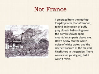 Not France
      I emerged from the rooftop
      longdrop later that afternoon,
      to find an invasion of puffy
      grey clouds, ballooning over
      the barren snowcapped
      mountain ramparts above me.
      Down below ran the white
      noise of white water, and the
      ratchet staccato of the crested
      kingfishers in the garden. There
      was a wind picking up, but it
      wasn’t mine.
 