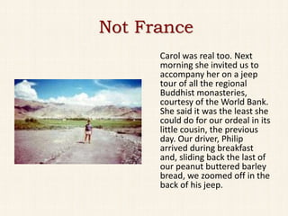 Not France
      Carol was real too. Next
      morning she invited us to
      accompany her on a jeep
      tour of all the regional
      Buddhist monasteries,
      courtesy of the World Bank.
      She said it was the least she
      could do for our ordeal in its
      little cousin, the previous
      day. Our driver, Philip
      arrived during breakfast
      and, sliding back the last of
      our peanut buttered barley
      bread, we zoomed off in the
      back of his jeep.
 