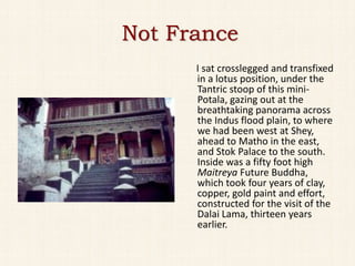 Not France
      I sat crosslegged and transfixed
      in a lotus position, under the
      Tantric stoop of this mini-
      Potala, gazing out at the
      breathtaking panorama across
      the Indus flood plain, to where
      we had been west at Shey,
      ahead to Matho in the east,
      and Stok Palace to the south.
      Inside was a fifty foot high
      Maitreya Future Buddha,
      which took four years of clay,
      copper, gold paint and effort,
      constructed for the visit of the
      Dalai Lama, thirteen years
      earlier.
 