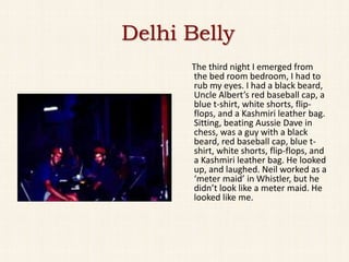 Delhi Belly
      The third night I emerged from
      the bed room bedroom, I had to
      rub my eyes. I had a black beard,
      Uncle Albert’s red baseball cap, a
      blue t-shirt, white shorts, flip-
      flops, and a Kashmiri leather bag.
      Sitting, beating Aussie Dave in
      chess, was a guy with a black
      beard, red baseball cap, blue t-
      shirt, white shorts, flip-flops, and
      a Kashmiri leather bag. He looked
      up, and laughed. Neil worked as a
      ‘meter maid’ in Whistler, but he
      didn’t look like a meter maid. He
      looked like me.
 