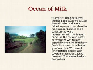 Ocean of Milk
       “Namaste.” Rang out across
       the rice paddies, as we passed
       Newari smiles and hands
       folded in prayer. It was hard to
       maintain our balance and a
       consistent forward
       momentum with our loaded
       packs, on the hot mud paths
       between the wet terraces,
       especially when the Himalayan
       foothill backdrop wouldn’t let
       go of our eyes. We passed
       long thatched houses with
       covered annexes of stacked
       firewood. There were baskets
       everywhere.
 