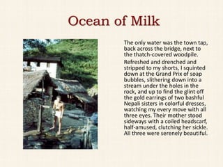 Ocean of Milk
       The only water was the town tap,
       back across the bridge, next to
       the thatch-covered woodpile.
       Refreshed and drenched and
       stripped to my shorts, I squinted
       down at the Grand Prix of soap
       bubbles, slithering down into a
       stream under the holes in the
       rock, and up to find the glint off
       the gold earrings of two bashful
       Nepali sisters in colorful dresses,
       watching my every move with all
       three eyes. Their mother stood
       sideways with a coiled headscarf,
       half-amused, clutching her sickle.
       All three were serenely beautiful.
 