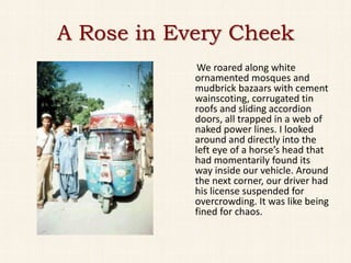 A Rose in Every Cheek
             We roared along white
            ornamented mosques and
            mudbrick bazaars with cement
            wainscoting, corrugated tin
            roofs and sliding accordion
            doors, all trapped in a web of
            naked power lines. I looked
            around and directly into the
            left eye of a horse’s head that
            had momentarily found its
            way inside our vehicle. Around
            the next corner, our driver had
            his license suspended for
            overcrowding. It was like being
            fined for chaos.
 
