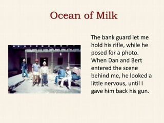 Ocean of Milk

       The bank guard let me
       hold his rifle, while he
       posed for a photo.
       When Dan and Bert
       entered the scene
       behind me, he looked a
       little nervous, until I
       gave him back his gun.
 