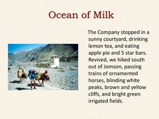 Ocean of Milk
       The Company stopped in a
       sunny courtyard, drinking
       lemon tea, and eating
       apple pie and 5 star bars.
       Revived, we hiked south
       out of Jomson, passing
       trains of ornamented
       horses, blinding white
       peaks, brown and yellow
       cliffs, and bright green
       irrigated fields.
 