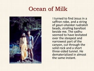 Ocean of Milk
       I turned to find Jesus in a
       saffron robe, and a string
       of gauri-shankar rudraksh
       beads, strolling barefoot
       beside me. The sadhu
       seemed to have levitated
       over the steepest and
       narrowest part of the
       canyon, cut through the
       solid rock and a short
       three-sided tunnel. He
       dematerialized in almost
       the same instant.
 