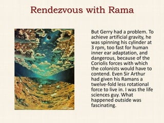 Rendezvous with Rama

           But Gerry had a problem. To
           achieve artificial gravity, he
           was spinning his cylinder at
           3 rpm, too fast for human
           inner ear adaptation, and
           dangerous, because of the
           Coriolis forces with which
           the colonists would have to
           contend. Even Sir Arthur
           had given his Ramans a
           twelve-fold less rotational
           force to live in. I was the life
           sciences guy. What
           happened outside was
           fascinating.
 