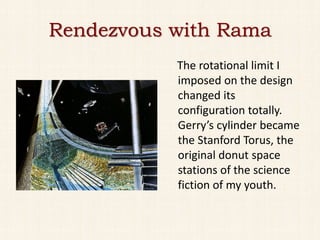 Rendezvous with Rama
           The rotational limit I
           imposed on the design
           changed its
           configuration totally.
           Gerry’s cylinder became
           the Stanford Torus, the
           original donut space
           stations of the science
           fiction of my youth.
 