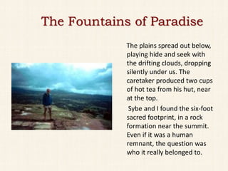 The Fountains of Paradise
             The plains spread out below,
             playing hide and seek with
             the drifting clouds, dropping
             silently under us. The
             caretaker produced two cups
             of hot tea from his hut, near
             at the top.
              Sybe and I found the six-foot
             sacred footprint, in a rock
             formation near the summit.
             Even if it was a human
             remnant, the question was
             who it really belonged to.
 