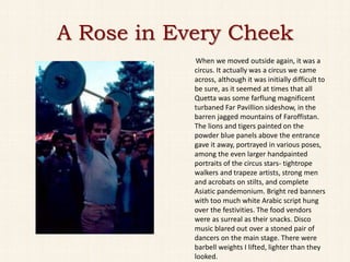 A Rose in Every Cheek
             When we moved outside again, it was a
            circus. It actually was a circus we came
            across, although it was initially difficult to
            be sure, as it seemed at times that all
            Quetta was some farflung magnificent
            turbaned Far Pavillion sideshow, in the
            barren jagged mountains of Faroffistan.
            The lions and tigers painted on the
            powder blue panels above the entrance
            gave it away, portrayed in various poses,
            among the even larger handpainted
            portraits of the circus stars- tightrope
            walkers and trapeze artists, strong men
            and acrobats on stilts, and complete
            Asiatic pandemonium. Bright red banners
            with too much white Arabic script hung
            over the festivities. The food vendors
            were as surreal as their snacks. Disco
            music blared out over a stoned pair of
            dancers on the main stage. There were
            barbell weights I lifted, lighter than they
            looked.
 