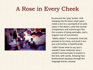 A Rose in Every Cheek
           He pressed the ‘play’ button. And
           charging into the basic small space
           inside a tent in a courtyard of an exile
           camp in the desert, came the sounds
           of explosions and machine gun fire,
           the screams of dying comrades, and a
           singular roar of recruitment.
           “Allahu Akbar!” It screamed. And Lala
           pointed to his chest, and stuck it out
           just a bit further, in bashful pride.
           I didn’t know what to say, but it
           wouldn’t have mattered, since I
           couldn’t communicate to anyone in
           the tent, with words. Amazing how
           brotherhood squeezes through the
           language barrier, anyway.
 
