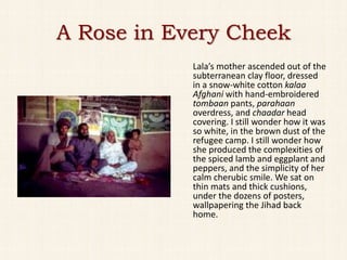 A Rose in Every Cheek
            Lala’s mother ascended out of the
            subterranean clay floor, dressed
            in a snow-white cotton kalaa
            Afghani with hand-embroidered
            tombaan pants, parahaan
            overdress, and chaadar head
            covering. I still wonder how it was
            so white, in the brown dust of the
            refugee camp. I still wonder how
            she produced the complexities of
            the spiced lamb and eggplant and
            peppers, and the simplicity of her
            calm cherubic smile. We sat on
            thin mats and thick cushions,
            under the dozens of posters,
            wallpapering the Jihad back
            home.
 