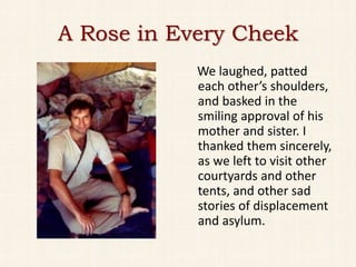 A Rose in Every Cheek
            We laughed, patted
            each other’s shoulders,
            and basked in the
            smiling approval of his
            mother and sister. I
            thanked them sincerely,
            as we left to visit other
            courtyards and other
            tents, and other sad
            stories of displacement
            and asylum.
 