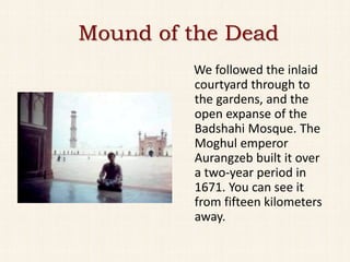 Mound of the Dead
         We followed the inlaid
         courtyard through to
         the gardens, and the
         open expanse of the
         Badshahi Mosque. The
         Moghul emperor
         Aurangzeb built it over
         a two-year period in
         1671. You can see it
         from fifteen kilometers
         away.
 